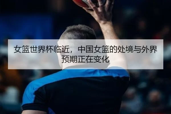 女篮世界杯临近，中国女篮的处境与外界预期正在变化